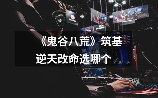 《鬼谷八荒》筑基逆天改命选哪个-第1张-游戏信息-龙启网