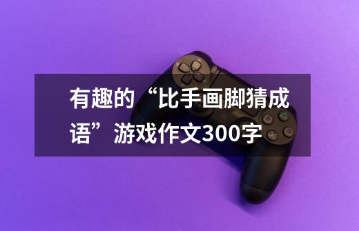 有趣的“比手画脚猜成语”游戏作文300字-第1张-游戏信息-龙启网