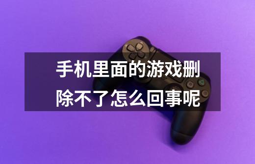 手机里面的游戏删除不了怎么回事呢-第1张-游戏信息-龙启网