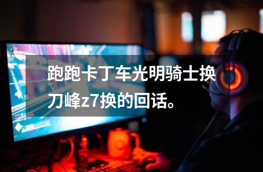 跑跑卡丁车光明骑士换刀峰z7换的回话。-第1张-游戏信息-龙启网