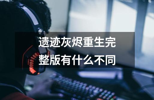 遗迹灰烬重生完整版有什么不同-第1张-游戏信息-龙启网
