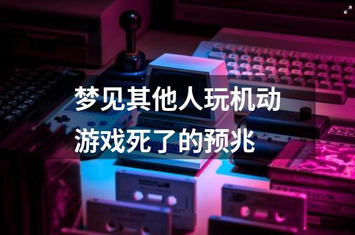 梦见其他人玩机动游戏死了的预兆-第1张-游戏信息-龙启网