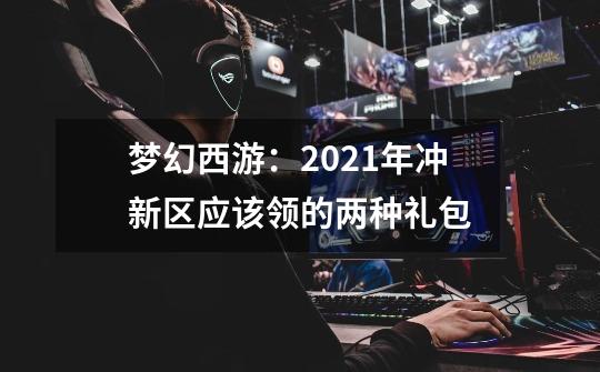 梦幻西游:2021年冲新区应该领的两种礼包-第1张-游戏信息-龙启网