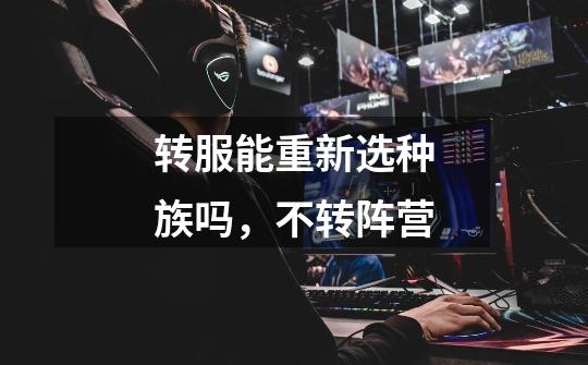 转服能重新选种族吗，不转阵营-第1张-游戏信息-龙启网