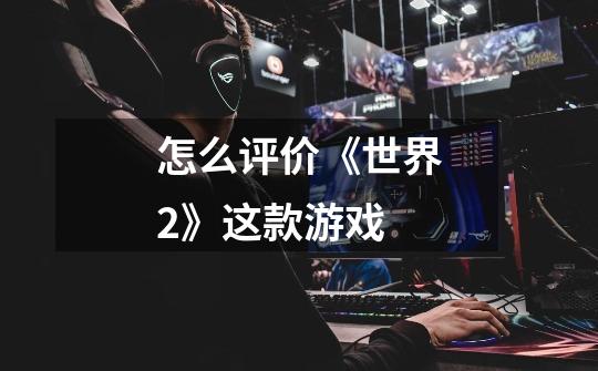 怎么评价《世界2》这款游戏-第1张-游戏信息-龙启网