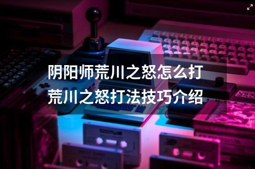 阴阳师荒川之怒怎么打 荒川之怒打法技巧介绍-第1张-游戏信息-龙启网