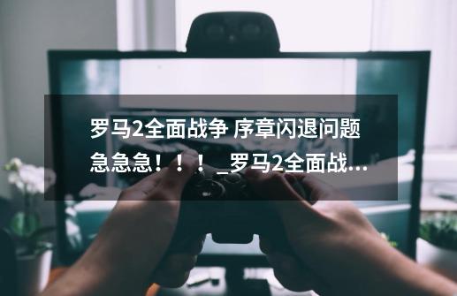 罗马2全面战争 序章闪退问题 急急急!!!_罗马2全面战争怎么设置语言-第1张-游戏信息-龙启网