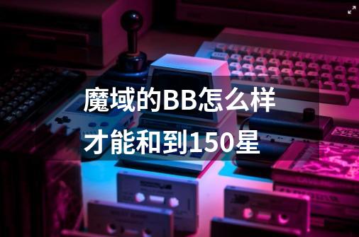 魔域的BB怎么样才能和到150星-第1张-游戏信息-龙启网