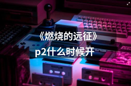 《燃烧的远征》p2什么时候开-第1张-游戏信息-龙启网