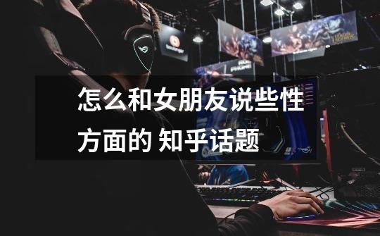 怎么和女朋友说些性方面的 知乎话题-第1张-游戏信息-龙启网