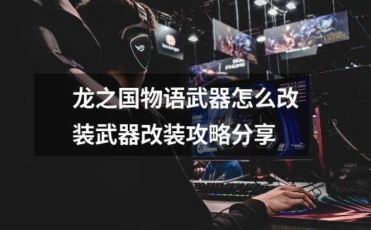 龙之国物语武器怎么改装武器改装攻略分享-第1张-游戏信息-龙启网