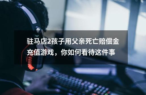 驻马店2孩子用父亲死亡赔偿金充值游戏,你如何看待这件事-第1张-游戏信息-龙启网