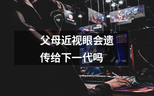 父母近视眼会遗传给下一代吗-第1张-游戏信息-龙启网