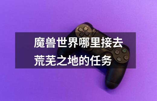 魔兽世界哪里接去荒芜之地的任务-第1张-游戏信息-龙启网