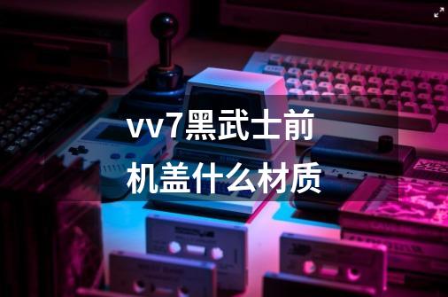 vv7黑武士前机盖什么材质-第1张-游戏信息-龙启网