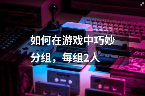 如何在游戏中巧妙分组，每组2人-第1张-游戏信息-龙启网
