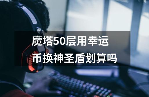 魔塔50层用幸运币换神圣盾划算吗-第1张-游戏信息-龙启网