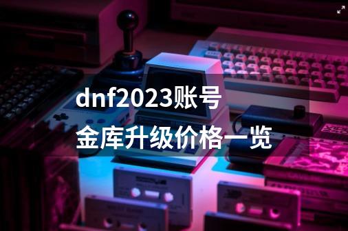 dnf2023账号金库升级价格一览-第1张-游戏信息-龙启网