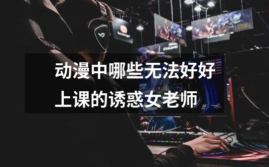 动漫中哪些无法好好上课的诱惑女老师-第1张-游戏信息-龙启网