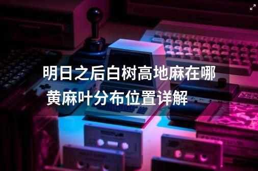 明日之后白树高地麻在哪 黄麻叶分布位置详解-第1张-游戏信息-龙启网