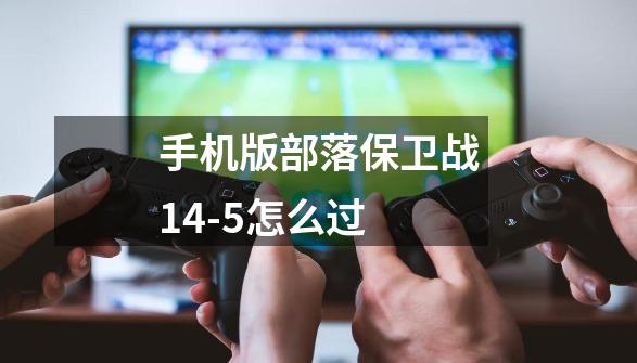手机版部落保卫战14-5怎么过-第1张-游戏信息-龙启网