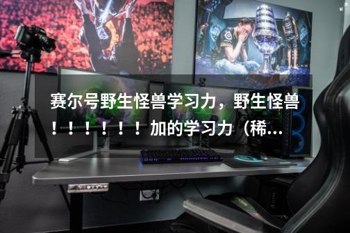 赛尔号野生怪兽学习力,野生怪兽!!!!!!加的学习力(稀有、BOSS不算)-第1张-游戏信息-龙启网