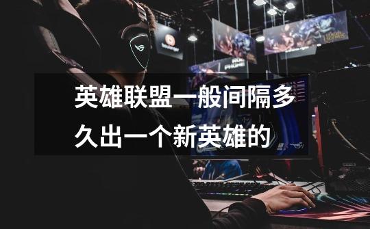 英雄联盟一般间隔多久出一个新英雄的-第1张-游戏信息-龙启网