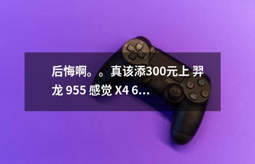 后悔啊。。真该添300元上 羿龙 955 感觉 X4 640 看了那么多的评测！有点垃圾 真他吗郁闷！-第1张-游戏信息-龙启网