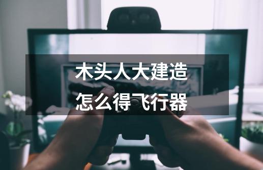 木头人大建造怎么得飞行器-第1张-游戏信息-龙启网