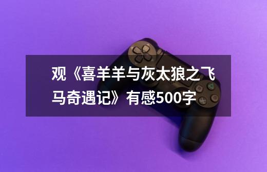 观《喜羊羊与灰太狼之飞马奇遇记》有感500字-第1张-游戏信息-龙启网