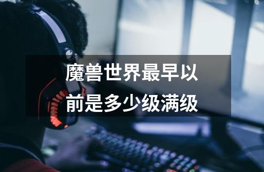 魔兽世界最早以前是多少级满级-第1张-游戏信息-龙启网