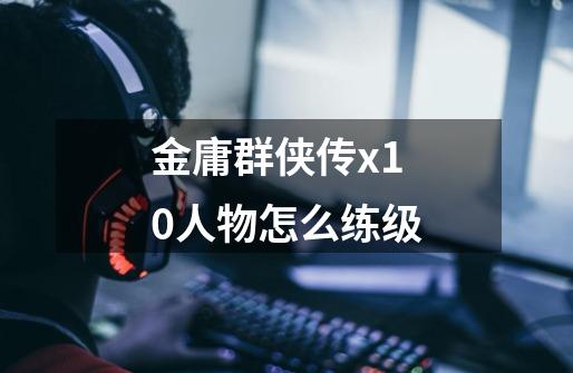 金庸群侠传x1.0人物怎么练级-第1张-游戏信息-龙启网
