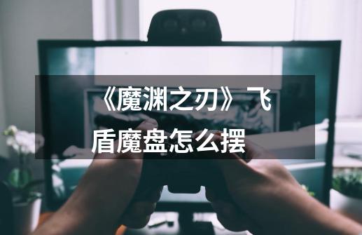 《魔渊之刃》飞盾魔盘怎么摆-第1张-游戏信息-龙启网
