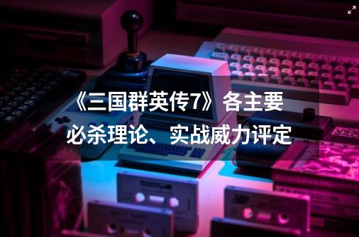《三国群英传7》各主要必杀理论、实战威力评定-第1张-游戏信息-龙启网