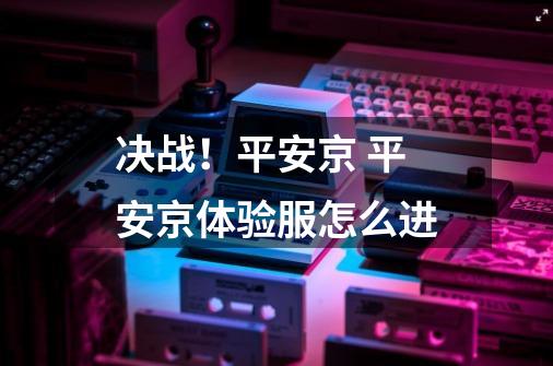 决战!平安京 平安京体验服怎么进-第1张-游戏信息-龙启网