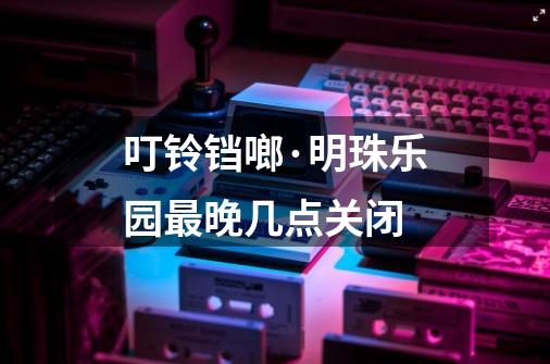 叮铃铛啷·明珠乐园最晚几点关闭-第1张-游戏信息-龙启网