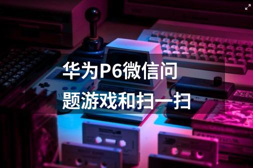 华为P6微信问题游戏和扫一扫-第1张-游戏信息-龙启网