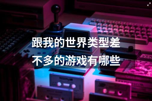 跟我的世界类型差不多的游戏有哪些-第1张-游戏信息-龙启网