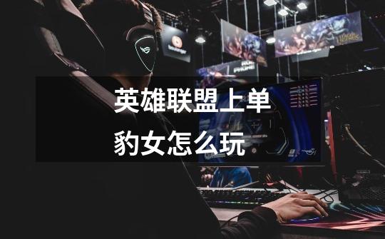 英雄联盟上单豹女怎么玩-第1张-游戏信息-龙启网