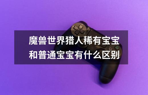 魔兽世界猎人稀有宝宝和普通宝宝有什么区别-第1张-游戏信息-龙启网
