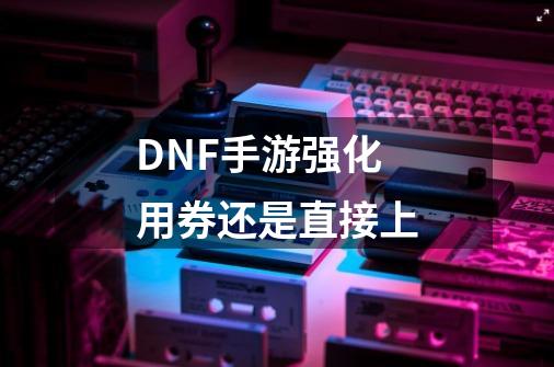 DNF手游强化用券还是直接上-第1张-游戏信息-龙启网