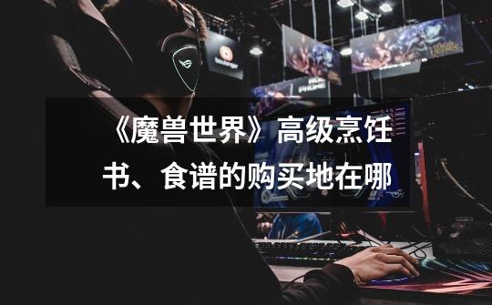 《魔兽世界》高级烹饪书、食谱的购买地在哪-第1张-游戏信息-龙启网