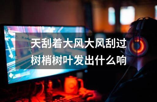 天刮着大风大风刮过树梢树叶发出什么响-第1张-游戏信息-龙启网