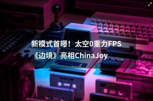 新模式首曝!太空0重力FPS《边境》亮相ChinaJoy-第1张-游戏信息-龙启网