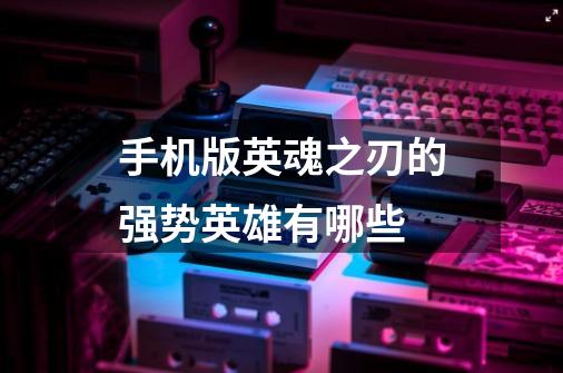 手机版英魂之刃的强势英雄有哪些-第1张-游戏信息-龙启网