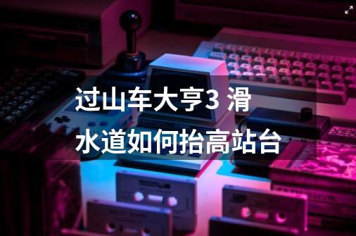过山车大亨3 滑水道如何抬高站台-第1张-游戏信息-龙启网