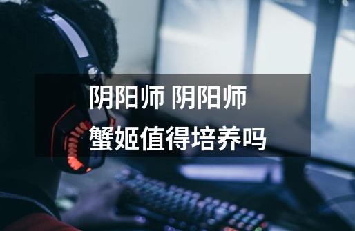 阴阳师 阴阳师蟹姬值得培养吗-第1张-游戏信息-龙启网