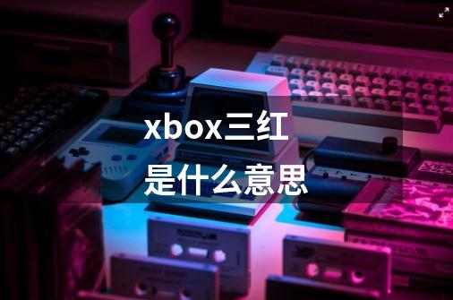 xbox三红是什么意思-第1张-游戏信息-龙启网
