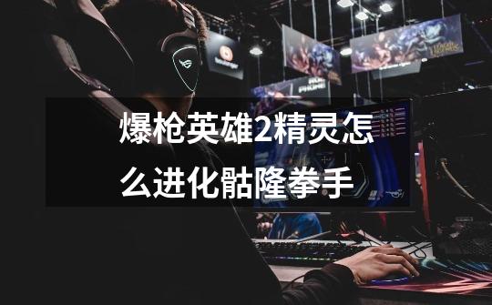 爆枪英雄2精灵怎么进化骷隆拳手-第1张-游戏信息-龙启网
