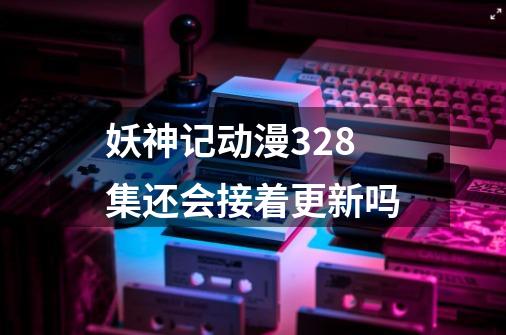 妖神记动漫328集还会接着更新吗-第1张-游戏信息-龙启网